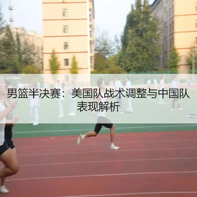 男篮半决赛：美国队战术调整与中国队表现解析